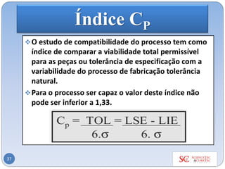 Índice CP
❖O estudo de compatibilidade do processo tem como
índice de comparar a viabilidade total permissível
para as peças ou tolerância de especificação com a
variabilidade do processo de fabricação tolerância
natural.
❖Para o processo ser capaz o valor deste índice não
pode ser inferior a 1,33.
37
 