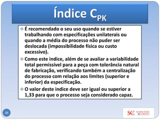 Índice CPK
❖ É recomendado o seu uso quando se estiver
trabalhando com especificações unilaterais ou
quando a média do processo não puder ser
deslocada (impossibilidade física ou custo
excessivo).
❖ Como este indice, além de se avaliar a variabilidade
total permissível para a peça com tolerância natural
de fabricação, verificando também a centralização
do processo com relação aos limites (superior e
inferior) da especificação.
❖ O valor deste indice deve ser igual ou superior a
1,33 para que o processo seja considerado capaz.
38
 