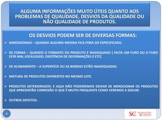 4
OS DESVIOS PODEM SER DE DIVERSAS FORMAS:
➢ DIMENSIONAIS – QUANDO ALGUMA MEDIDA FICA FORA DO ESPECIFICADO.
➢ DE FORMA – QUANDO O FORMATO DO PRODUTO É INADEQUADO ( FALTA UM FURO OU O FURO
ESTÁ MAL LOCALIZADO, EXISTÊNCIA DE DEFORMAÇÕES E ETC)
➢ DE ACABAMENTO – A SUPERFÍCIE OU AS BORDAS ESTÃO INADEQUADAS.
➢ MISTURA DE PRODUTOS DIFERENTES NO MESMO LOTE.
➢ PRODUTOS DETERIORADOS: E AQUI NÃO PODERÍAMOS DEIXAR DE MENSCIONAR OS PRODUTOS
QUE APRESENTÃO CORROSÃO O QUE É MUITO FREQUENTE COMO VEREMOS A SEGUIR.
➢ OUTROS DEFEITOS .
ALGUMA INFORMAÇÕES MUITO ÚTEIS QUANTO AOS
PROBLEMAS DE QUALIDADE, DESVIOS DA QUALIDADE OU
NÃO QUALIDADE DE PRODUTOS.
 