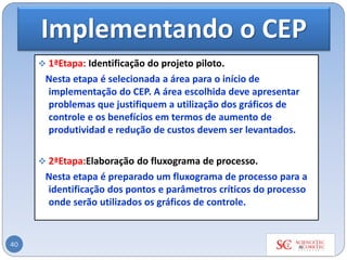 Implementando o CEP
❖ 1ªEtapa: Identificação do projeto piloto.
Nesta etapa é selecionada a área para o início de
implementação do CEP. A área escolhida deve apresentar
problemas que justifiquem a utilização dos gráficos de
controle e os benefícios em termos de aumento de
produtividad e redução de custos devem ser levantados.
❖ 2ªEtapa:Elaboração do fluxograma de processo.
Nesta etapa é preparado um fluxograma de processo para a
identificação dos pontos e parâmetros críticos do processo
onde serão utilizados os gráficos de controle.
40
 