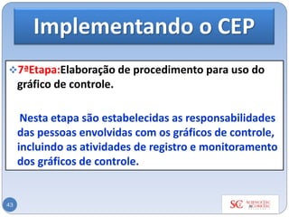 Implementando o CEP
❖7ªEtapa:Elaboração de procedimento para uso do
gráfico de controle.
Nesta etapa são estabelecidas as responsabilidades
das pessoas envolvidas com os gráficos de controle,
incluindo as atividades de registro e monitoramento
dos gráficos de controle.
43
 