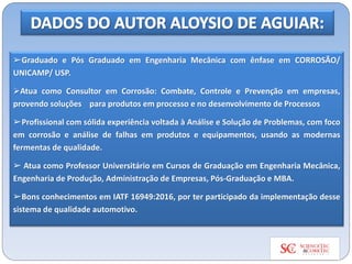 ➢Graduado e Pós Graduado em Engenharia Mecânica com ênfase em CORROSÃO/
UNICAMP/ USP.
➢Atua como Consultor em Corrosão: Combate, Controle e Prevenção em empresas,
provendo soluções para produtos em processo e no desenvolvimento de Processos
➢Profissional com sólida experiência voltada à Análise e Solução de Problemas, com foco
em corrosão e análise de falhas em produtos e equipamentos, usando as modernas
fermentas de qualidade.
➢ Atua como Professor Universitário em Cursos de Graduação em Engenharia Mecânica,
Engenharia de Produção, Administração de Empresas, Pós-Graduação e MBA.
➢Bons conhecimentos em IATF 16949:2016, por ter participado da implementação desse
sistema de qualidade automotivo.
 