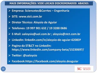 MAIS INFORMAÇÕES: VIDE LOCAIS DISCRIMINADOS ABAIXO:
➢ Empresa: Sciencetec&Corrtec – Engenharia
➢ SITE: www.stct.com.br
➢ Diretor Técnico: Aloysio de Aguiar
➢ Telefones: 19 997 901 632 / 19 3288 0686
➢ E-Mail: aaloysio@uol.com.br ; aloysio@stct.com.br
➢ LinkedIn: linkedin.com/in/aloysio-de-aguiar-62083ª
➢ Pagina da ST&CT no LinkedIn:
https://www.linkedin.com/company-beta/15230697/
➢ Twitter: @aaloysio
➢ Facebook:https://facebook.com/aloysio.deaguiar
46
 