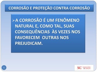 CORROSÃO E PROTEÇÃO CONTRA CORROSÃO
5
➢A CORROSÃO É UM FENÔMENO
NATURAL E, COMO TAL, SUAS
CONSEQUÊNCIAS ÀS VEZES NOS
FAVORECEM OUTRAS NOS
PREJUDICAM.
 