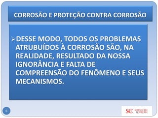 6
➢DESSE MODO, TODOS OS PROBLEMAS
ATRUBUÍDOS À CORROSÃO SÃO, NA
REALIDADE, RESULTADO DA NOSSA
IGNORÂNCIA E FALTA DE
COMPREENSÃO DO FENÔMENO E SEUS
MECANISMOS.
CORROSÃO E PROTEÇÃO CONTRA CORROSÃO
 
