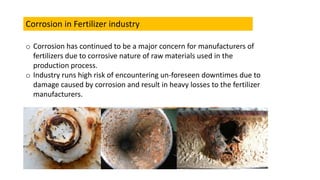 Corrosion in Fertilizer industry
o Corrosion has continued to be a major concern for manufacturers of
fertilizers due to corrosive nature of raw materials used in the
production process.
o Industry runs high risk of encountering un-foreseen downtimes due to
damage caused by corrosion and result in heavy losses to the fertilizer
manufacturers.
 