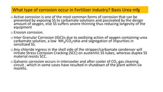 o Active corrosion is one of the most common forms of corrosion that can be
prevented by exposing SS to carbamate solutions and passivated by the design
amount of oxygen, else SS suffers severe thinning thus reducing longevity of the
equipment
o Erosion corrosion.
o Inter Granular Corrosion (IGC)is due to oxidizing action of oxygen containing urea
carbamate solution, a low NH3/CO2ratio and segregation of impurities in
sensitized SS.
o Any chloride ingress in the shell side of the stripper/carbamate condenser will
initiate Stress Corrosion Cracking (SCC) on austenitic SS tubes, whereas duplex SS
material resists SCC.
o Galvanic corrosion occurs in intercooler and after cooler of CO2 gas cleaning
circuit , which in some cases have resulted in shutdown of the plant within six
months.
What type of corrosion occur in Fertilizer industry? Basis Urea mfg
 
