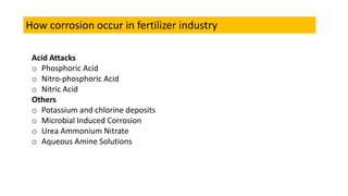 How corrosion occur in fertilizer industry
Acid Attacks
o Phosphoric Acid
o Nitro-phosphoric Acid
o Nitric Acid
Others
o Potassium and chlorine deposits
o Microbial Induced Corrosion
o Urea Ammonium Nitrate
o Aqueous Amine Solutions
 