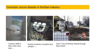 In March 2000 in
Ohio, USA a tank
leak..
Quickly resulted in complete tank
collapse.
And a river of fertilizer flowed through
Main Street
Corrosion: occurs disaster in fertilizer industry
 