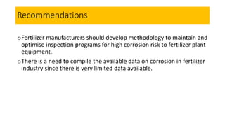 Recommendations
.oFertilizer manufacturers should develop methodology to maintain and
optimise inspection programs for high corrosion risk to fertilizer plant
equipment.
oThere is a need to compile the available data on corrosion in fertilizer
industry since there is very limited data available.
 