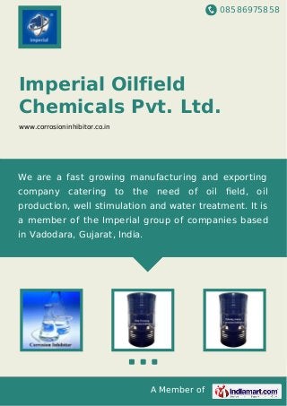 08586975858
A Member of
Imperial Oilfield
Chemicals Pvt. Ltd.
www.corrosioninhibitor.co.in
We are a fast growing manufacturing and exporting
company catering to the need of oil ﬁeld, oil
production, well stimulation and water treatment. It is
a member of the Imperial group of companies based
in Vadodara, Gujarat, India.
 