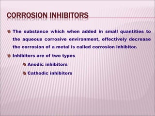 The substance which when added in small quantities to
the aqueous corrosive environment, effectively decrease
the corrosion of a metal is called corrosion inhibitor.
Inhibitors are of two types
Anodic inhibitors
Cathodic inhibitors
CORROSION INHIBITORS
 