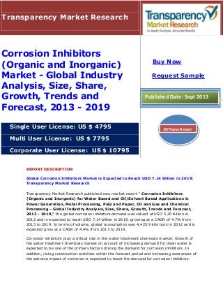 REPORT DESCRIPTION
Global Corrosion Inhibitors Market is Expected to Reach USD 7.14 Billion in 2019:
Transparency Market Research
Transparency Market Research published new market report " Corrosion Inhibitors
(Organic and Inorganic) for Water Based and Oil/Solvent Based Applications in
Power Generation, Metal Processing, Pulp and Paper, Oil and Gas and Chemical
Processing - Global Industry Analysis, Size, Share, Growth, Trends and Forecast,
2013 - 2019," the global corrosion inhibitors demand was valued at USD 5.20 billion in
2012 and is expected to reach USD 7.14 billion in 2019, growing at a CAGR of 4.7% from
2013 to 2019. In terms of volume, global consumption was 4,425.9 kilo tons in 2012 and is
expected grow at a CAGR of 4.4% from 2013 to 2019.
Corrosion inhibitors play a critical role in the water treatment chemicals market. Growth of
the water treatment chemicals market on account of increasing demand for clean water is
expected to be one of the primary factors driving the demand for corrosion inhibitors. In
addition, rising construction activities within the forecast period and increasing awareness of
the adverse impact of corrosion is expected to boost the demand for corrosion inhibitors.
Transparency Market Research
Corrosion Inhibitors
(Organic and Inorganic)
Market - Global Industry
Analysis, Size, Share,
Growth, Trends and
Forecast, 2013 - 2019
Single User License: US $ 4795
Multi User License: US $ 7795
Corporate User License: US $ 10795
Buy Now
Request Sample
Published Date: Sept 2013
137 Pages Report
 