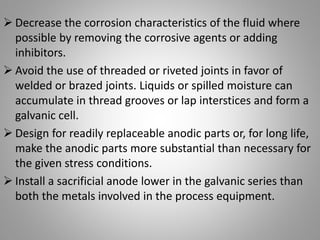  Decrease the corrosion characteristics of the fluid where
possible by removing the corrosive agents or adding
inhibitors.
 Avoid the use of threaded or riveted joints in favor of
welded or brazed joints. Liquids or spilled moisture can
accumulate in thread grooves or lap interstices and form a
galvanic cell.
 Design for readily replaceable anodic parts or, for long life,
make the anodic parts more substantial than necessary for
the given stress conditions.
 Install a sacrificial anode lower in the galvanic series than
both the metals involved in the process equipment.
 