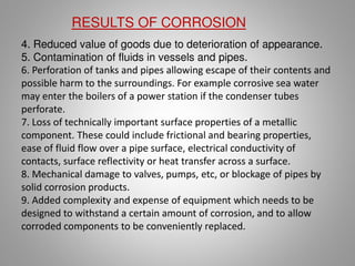 4. Reduced value of goods due to deterioration of appearance.
5. Contamination of fluids in vessels and pipes.
6. Perforation of tanks and pipes allowing escape of their contents and
possible harm to the surroundings. For example corrosive sea water
may enter the boilers of a power station if the condenser tubes
perforate.
7. Loss of technically important surface properties of a metallic
component. These could include frictional and bearing properties,
ease of fluid flow over a pipe surface, electrical conductivity of
contacts, surface reflectivity or heat transfer across a surface.
8. Mechanical damage to valves, pumps, etc, or blockage of pipes by
solid corrosion products.
9. Added complexity and expense of equipment which needs to be
designed to withstand a certain amount of corrosion, and to allow
corroded components to be conveniently replaced.
RESULTS OF CORROSION
 