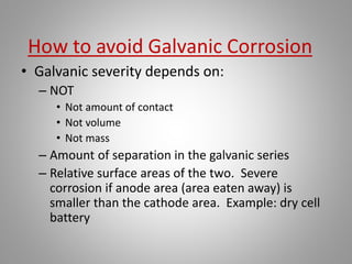 • Galvanic severity depends on:
– NOT
• Not amount of contact
• Not volume
• Not mass
– Amount of separation in the galvanic series
– Relative surface areas of the two. Severe
corrosion if anode area (area eaten away) is
smaller than the cathode area. Example: dry cell
battery
 