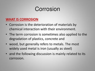 Corrosion
WHAT IS CORROSION
• Corrosion is the deterioration of materials by
chemical interaction with their environment.
• The term corrosion is sometimes also applied to the
degradation of plastics, concrete and wood, but
generally refers to metals. The most widely used
metal is iron (usually as steel) and the following
discussion is mainly related to its corrosion.
 