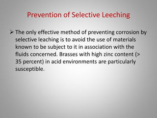 Selective Leeching Corrosion
• Selective leaching is the term used to describe a
corrosion process wherein one element is removed
from a solid alloy. The phenomenon occurs
principally in brasses with a high zinc content
(dezincification) and in other alloys from which
aluminum, iron, cobalt, chromium, and other
elements are removed.
• Grey cast iron is subject to leeching known as
graphitization, whereby the iron is dissolved leaving
behind a weak porous graphite network.
 