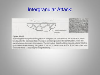 How to avoid Intergranular Attack:
• Watch welding of stainless steels (causes
sensitization). Always anneal at 1900 – 2000 F after
welding to redistribute Cr.
• Use low carbon grade stainless to eliminate
sensitization (304L or 316L).
• Add alloy stabilizers like titanium which ties up the
carbon atoms and prevents chromium depletion.
 