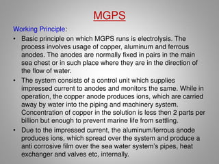 ICCP System advantages:
1. Increased life of rudders, shafts, struts and propellers as well as
any other underwater parts affected by electrolysis
2. Anodes are light, sturdy and compact for easy shipping, storage
and installation
3. Anodes, reference cells and automatic control systems maintain
just the right amount of protection for underwater hulls and fittings,
unlike standard zinc anodes, which can't adjust to changes in
salinity or compensate for extreme paint loss
4. Automatic control equipment ensures reliable, simple operation
5. Optimum documented corrosion protection at minimum overall cost
6. Only one installation required for the life of the vessel or structure
7. Increased dry-dock interval
8. Approved by all classification societies for all types of vessels
9. Designed to provide a 20 plus year service life
 
