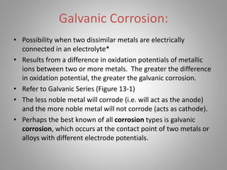 Galvanic Corrosion:
• Possibility when two dissimilar metals are electrically
connected in an electrolyte*
• Results from a difference in oxidation potentials of metallic
ions between two or more metals. The greater the difference
in oxidation potential, the greater the galvanic corrosion.
• Refer to Galvanic Series (Figure 13-1)
• The less noble metal will corrode (i.e. will act as the anode)
and the more noble metal will not corrode (acts as cathode).
• Perhaps the best known of all corrosion types is galvanic
corrosion, which occurs at the contact point of two metals or
alloys with different electrode potentials.
 