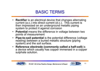 11PE 607: Oil & Gas Pipeline Design, Maintenance & Repair
BASIC TERMS
• Rectifier is an electrical device that changes alternating
current (a.c.) into direct current (d.c.). This current is
then impressed on an underground metallic piping
system to protect it against corrosion
• Potential means the difference in voltage between two
points of measurement
• Pipe-to-soil potential is the potential difference (voltage
reading) between a buried metallic structure (piping
system) and the soil surface.
• Reference electrode (commonly called a half-cell) is
a device which usually has copper immersed in a copper
sulphate solution.
 