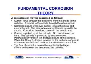 20PE 607: Oil & Gas Pipeline Design, Maintenance & Repair
FUNDAMENTAL CORROSION
THEORY
A corrosion cell may be described as follows:
• Current flows through the electrolyte from the anode to the
cathode. It returns to the anode through the return circuit.
• Corrosion occurs whenever current leaves the metal and
enters the soil. The area where current leaves is said to be
anodic. Corrosion, therefore, occurs in the anodic area.
• Current is picked up at the cathode. No corrosion occurs
here. The cathode is protected against corrosion.
Polarization (hydrogen film buildup) occurs at the cathode.
When the film of hydrogen remains on the cathode surface, it
acts as an insulator and reduces the corrosion current flow.
• The flow of current is caused by a potential (voltage)
difference between the anode and the cathode.
 