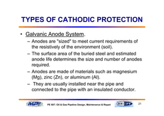 21PE 607: Oil & Gas Pipeline Design, Maintenance & Repair
TYPES OF CATHODIC PROTECTION
• Galvanic Anode System.
– Anodes are "sized" to meet current requirements of
the resistively of the environment (soil).
– The surface area of the buried steel and estimated
anode life determines the size and number of anodes
required.
– Anodes are made of materials such as magnesium
(Mg), zinc (Zn), or aluminum (Al).
– They are usually installed near the pipe and
connected to the pipe with an insulated conductor.
 