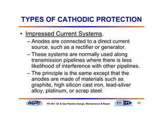 22PE 607: Oil & Gas Pipeline Design, Maintenance & Repair
TYPES OF CATHODIC PROTECTION
• Impressed Current Systems.
– Anodes are connected to a direct current
source, such as a rectifier or generator.
– These systems are normally used along
transmission pipelines where there is less
likelihood of interference with other pipelines.
– The principle is the same except that the
anodes are made of materials such as
graphite, high silicon cast iron, lead-silver
alloy, platinum, or scrap steel.
 