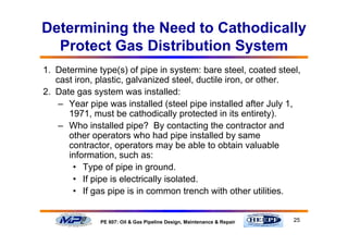 25PE 607: Oil & Gas Pipeline Design, Maintenance & Repair
Determining the Need to Cathodically
Protect Gas Distribution System
1. Determine type(s) of pipe in system: bare steel, coated steel,
cast iron, plastic, galvanized steel, ductile iron, or other.
2. Date gas system was installed:
– Year pipe was installed (steel pipe installed after July 1,
1971, must be cathodically protected in its entirety).
– Who installed pipe? By contacting the contractor and
other operators who had pipe installed by same
contractor, operators may be able to obtain valuable
information, such as:
• Type of pipe in ground.
• If pipe is electrically isolated.
• If gas pipe is in common trench with other utilities.
 