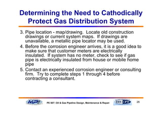26PE 607: Oil & Gas Pipeline Design, Maintenance & Repair
Determining the Need to Cathodically
Protect Gas Distribution System
3. Pipe location - map/drawing. Locate old construction
drawings or current system maps. If drawings are
unavailable, a metallic pipe locator may be used.
4. Before the corrosion engineer arrives, it is a good idea to
make sure that customer meters are electrically
insulated. If system has no meter, check to see if gas
pipe is electrically insulated from house or mobile home
pipe
5. Contact an experienced corrosion engineer or consulting
firm. Try to complete steps 1 through 4 before
contracting a consultant.
 