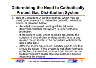 27PE 607: Oil & Gas Pipeline Design, Maintenance & Repair
Determining the Need to Cathodically
Protect Gas Distribution System
3. Use of Consultant: A sample method, which may be
used by a consultant to determine cathodic protection
needs, is provided below:
– An initial pipe-to-soil reading will be taken to
determine whether the system is under cathodic
protection.
– If the system is not under cathodic protection, the
consultant should clear underground shorts or any
missed meter shorts. (The consultant will probably
use a tone test.)
– After the shorts are cleared, another pipe-to-soil test
should be taken. If the system is not under cathodic
protection, a current requirement test should be run
to determine how much electrical current is needed
to protect the system.
 