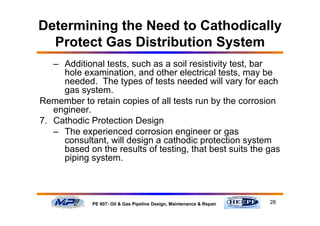28PE 607: Oil & Gas Pipeline Design, Maintenance & Repair
Determining the Need to Cathodically
Protect Gas Distribution System
– Additional tests, such as a soil resistivity test, bar
hole examination, and other electrical tests, may be
needed. The types of tests needed will vary for each
gas system.
Remember to retain copies of all tests run by the corrosion
engineer.
7. Cathodic Protection Design
– The experienced corrosion engineer or gas
consultant, will design a cathodic protection system
based on the results of testing, that best suits the gas
piping system.
 