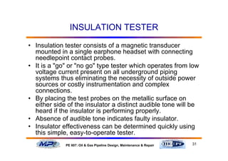 31PE 607: Oil & Gas Pipeline Design, Maintenance & Repair
INSULATION TESTER
• Insulation tester consists of a magnetic transducer
mounted in a single earphone headset with connecting
needlepoint contact probes.
• It is a "go" or "no go" type tester which operates from low
voltage current present on all underground piping
systems thus eliminating the necessity of outside power
sources or costly instrumentation and complex
connections.
• By placing the test probes on the metallic surface on
either side of the insulator a distinct audible tone will be
heard if the insulator is performing properly.
• Absence of audible tone indicates faulty insulator.
• Insulator effectiveness can be determined quickly using
this simple, easy-to-operate tester.
 