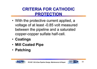 33PE 607: Oil & Gas Pipeline Design, Maintenance & Repair
CRITERIA FOR CATHODIC
PROTECTION
• With the protective current applied, a
voltage of at least -0.85 volt measured
between the pipeline and a saturated
copper-copper sulfate half-cell.
• Coatings
• Mill Coated Pipe
• Patching
 