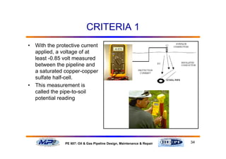 34PE 607: Oil & Gas Pipeline Design, Maintenance & Repair
CRITERIA 1
• With the protective current
applied, a voltage of at
least -0.85 volt measured
between the pipeline and
a saturated copper-copper
sulfate half-cell.
• This measurement is
called the pipe-to-soil
potential reading
 