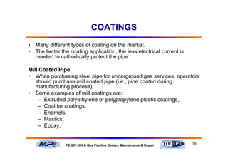 35PE 607: Oil & Gas Pipeline Design, Maintenance & Repair
COATINGS
• Many different types of coating on the market.
• The better the coating application, the less electrical current is
needed to cathodically protect the pipe
Mill Coated Pipe
• When purchasing steel pipe for underground gas services, operators
should purchase mill coated pipe (i.e., pipe coated during
manufacturing process).
• Some examples of mill coatings are:
– Extruded polyethylene or polypropylene plastic coatings,
– Coal tar coatings,
– Enamels,
– Mastics,
– Epoxy.
 
