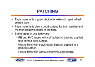 36PE 607: Oil & Gas Pipeline Design, Maintenance & Repair
PATCHING
• Tape material is a good choice for external repair of mill
coated pipe.
• Tape material is also a good coating for both welded and
mechanical joints made in the field.
• Some tapes in use today are:
– PE and PVC tapes with self-adhesive backing applied
to a primed pipe surface,
– Plastic films with butyl rubber backing applied to a
primed surface,
– Plastic films with various bituminous backings.
 