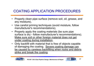 37PE 607: Oil & Gas Pipeline Design, Maintenance & Repair
COATING APPLICATION PROCEDURES
• Properly clean pipe surface (remove soil, oil, grease, and
any moisture),
• Use careful priming techniques (avoid moisture, follow
manufacturer's recommendations),
• Properly apply the coating materials (be sure pipe
surface is dry - follow manufacturer's recommendations).
Make sure soil or other foreign material does not get
under coating during installation,
• Only backfill with material that is free of objects capable
of damaging the coating. Severe coating damage can
be caused by careless backfilling when rocks and debris
strike and break the coating.
 