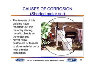 38PE 607: Oil & Gas Pipeline Design, Maintenance & Repair
CAUSES OF CORROSION
(Shorted meter set)
• The tenants of this
building have
"shorted" out this
meter by storing
metallic objects on
the meter set.
• Never allow
customers or tenants
to store material on or
near a meter
installation.
 