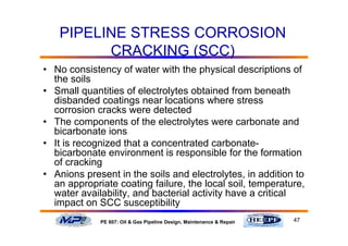 47PE 607: Oil & Gas Pipeline Design, Maintenance & Repair
PIPELINE STRESS CORROSION
CRACKING (SCC)
• No consistency of water with the physical descriptions of
the soils
• Small quantities of electrolytes obtained from beneath
disbanded coatings near locations where stress
corrosion cracks were detected
• The components of the electrolytes were carbonate and
bicarbonate ions
• It is recognized that a concentrated carbonate-
bicarbonate environment is responsible for the formation
of cracking
• Anions present in the soils and electrolytes, in addition to
an appropriate coating failure, the local soil, temperature,
water availability, and bacterial activity have a critical
impact on SCC susceptibility
 