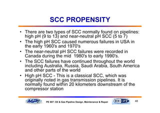 48PE 607: Oil & Gas Pipeline Design, Maintenance & Repair
SCC PROPENSITY
• There are two types of SCC normally found on pipelines:
high pH (9 to 13) and near-neutral pH SCC (5 to 7)
• The high pH SCC caused numerous failures in USA in
the early 1960's and 1970's
• The near-neutral pH SCC failures were recorded in
Canada during the mid 1980's to early 1990's.
• The SCC failures have continued throughout the world
including Australia, Russia, Saudi Arabia, South America
and other parts of the world
• High pH SCC - This is a classical SCC, which was
originally noted in gas transmission pipelines. It is
normally found within 20 kilometers downstream of the
compressor station
 