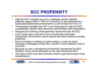 49PE 607: Oil & Gas Pipeline Design, Maintenance & Repair
SCC PROPENSITY
• High pH SCC normally occurs in a relatively narrow cathodic
potential range (-600 to -750 mV Cu/CuSO4) in the presence of a
carbonate/bicarbonate environment in a pH window from 9 to 13.
• Temperatures greater than 40 °C are necessary for high pH SCC
susceptibility, growth rates decrease exponentially with temperature
• Intergranular cracking mode generally represents high pH SCC
• A thin oxide layer is formed in the concentrated carbonate-
bicarbonate environment, which around the crack surfaces provides
protection.
• Due to changes in loading or cyclic loading, a crack tip strain
resulting in breakage of oxide film, results in crack extension due to
corrosion.
• Because of such a stringent environmental requirement for SCC
initiation, this is not as prevalent as the near-neutral pH SCC.
• This type of SCC has been primarily noted in gas transmission lines
(temperature.)
 