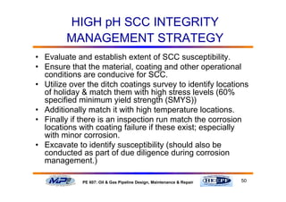 50PE 607: Oil & Gas Pipeline Design, Maintenance & Repair
HIGH pH SCC INTEGRITY
MANAGEMENT STRATEGY
• Evaluate and establish extent of SCC susceptibility.
• Ensure that the material, coating and other operational
conditions are conducive for SCC.
• Utilize over the ditch coatings survey to identify locations
of holiday & match them with high stress levels (60%
specified minimum yield strength (SMYS))
• Additionally match it with high temperature locations.
• Finally if there is an inspection run match the corrosion
locations with coating failure if these exist; especially
with minor corrosion.
• Excavate to identify susceptibility (should also be
conducted as part of due diligence during corrosion
management.)
 