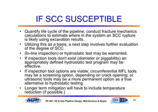 51PE 607: Oil & Gas Pipeline Design, Maintenance & Repair
IF SCC SUSCEPTIBLE
• Quantify life cycle of the pipeline; conduct fracture mechanics
calculations to estimate where in the system an SCC rupture
is likely using excavation results.
• Utilizing this as a basis, a next step involves further evaluation
of the degree of SCC.
• (In-line inspection) or hydrostatic test may be warranted.
• If inspection tools don't exist (diameter or piggability) an
appropriately defined hydrostatic test program may be
effective.
• If inspection tool options are viable; circumferential MFL tools
may be a screening option, depending on crack opening; or
ultrasonic tools may be a more permanent option as a true
alternative to hydrostatic testing.
• Longer term mitigation will have to include temperature
reduction (if possible.)
 
