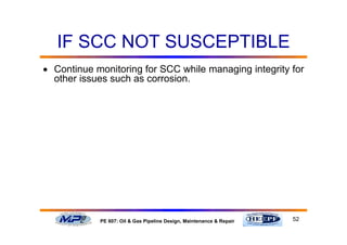 52PE 607: Oil & Gas Pipeline Design, Maintenance & Repair
IF SCC NOT SUSCEPTIBLE
• Continue monitoring for SCC while managing integrity for
other issues such as corrosion.
 