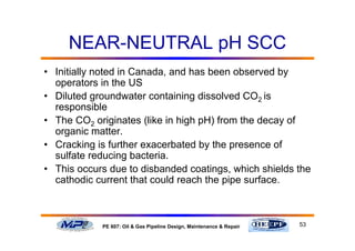 53PE 607: Oil & Gas Pipeline Design, Maintenance & Repair
NEAR-NEUTRAL pH SCC
• Initially noted in Canada, and has been observed by
operators in the US
• Diluted groundwater containing dissolved CO2 is
responsible
• The CO2 originates (like in high pH) from the decay of
organic matter.
• Cracking is further exacerbated by the presence of
sulfate reducing bacteria.
• This occurs due to disbanded coatings, which shields the
cathodic current that could reach the pipe surface.
 