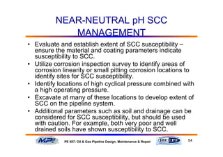 54PE 607: Oil & Gas Pipeline Design, Maintenance & Repair
NEAR-NEUTRAL pH SCC
MANAGEMENT
• Evaluate and establish extent of SCC susceptibility –
ensure the material and coating parameters indicate
susceptibility to SCC.
• Utilize corrosion inspection survey to identify areas of
corrosion linearity or small pitting corrosion locations to
identify sites for SCC susceptibility.
• Identify locations of high cyclical pressure combined with
a high operating pressure.
• Excavate at many of these locations to develop extent of
SCC on the pipeline system.
• Additional parameters such as soil and drainage can be
considered for SCC susceptibility, but should be used
with caution. For example, both very poor and well
drained soils have shown susceptibility to SCC.
 