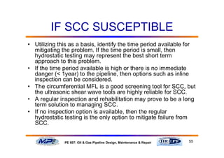 55PE 607: Oil & Gas Pipeline Design, Maintenance & Repair
IF SCC SUSCEPTIBLE
• Utilizing this as a basis, identify the time period available for
mitigating the problem. If the time period is small, then
hydrostatic testing may represent the best short term
approach to this problem.
• If the time period available is high or there is no immediate
danger (< 1year) to the pipeline, then options such as inline
inspection can be considered.
• The circumferential MFL is a good screening tool for SCC, but
the ultrasonic shear wave tools are highly reliable for SCC.
• A regular inspection and rehabilitation may prove to be a long
term solution to managing SCC.
• If no inspection option is available, then the regular
hydrostatic testing is the only option to mitigate failure from
SCC.
 