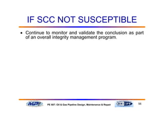 56PE 607: Oil & Gas Pipeline Design, Maintenance & Repair
IF SCC NOT SUSCEPTIBLE
• Continue to monitor and validate the conclusion as part
of an overall integrity management program.
 